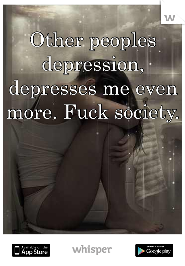 Other peoples depression, depresses me even more. Fuck society. 