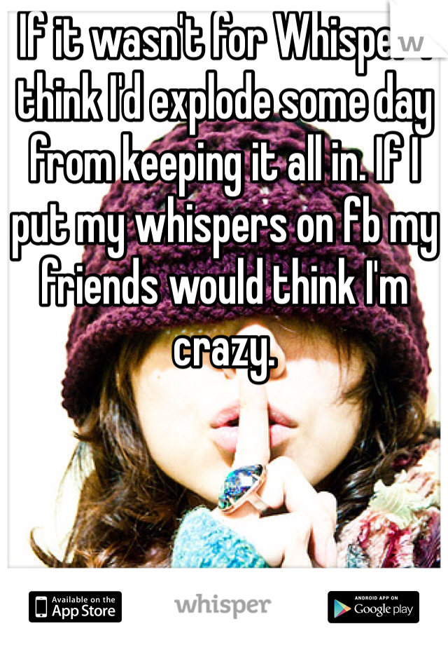 If it wasn't for Whisper I think I'd explode some day from keeping it all in. If I put my whispers on fb my friends would think I'm crazy. 