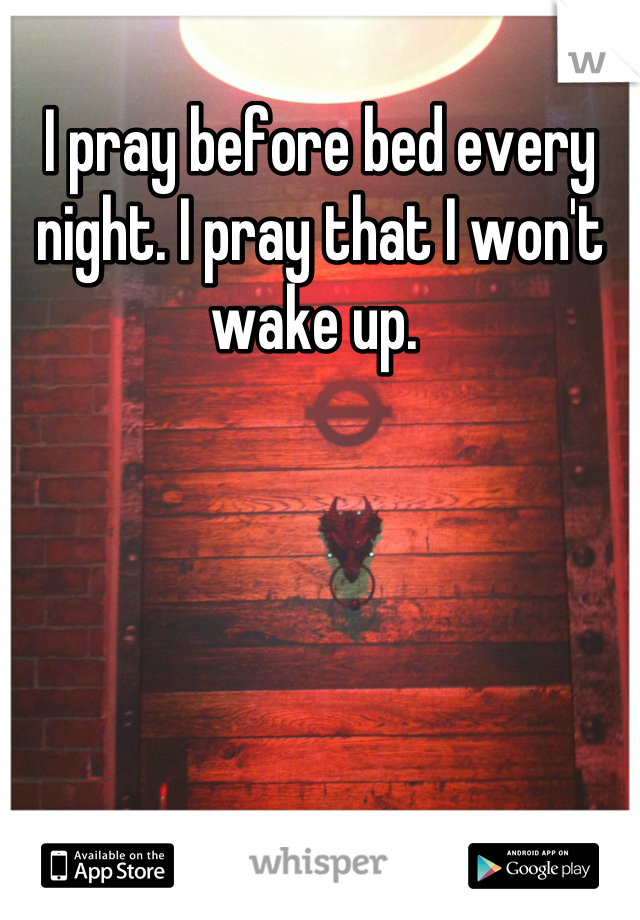 I pray before bed every night. I pray that I won't wake up. 