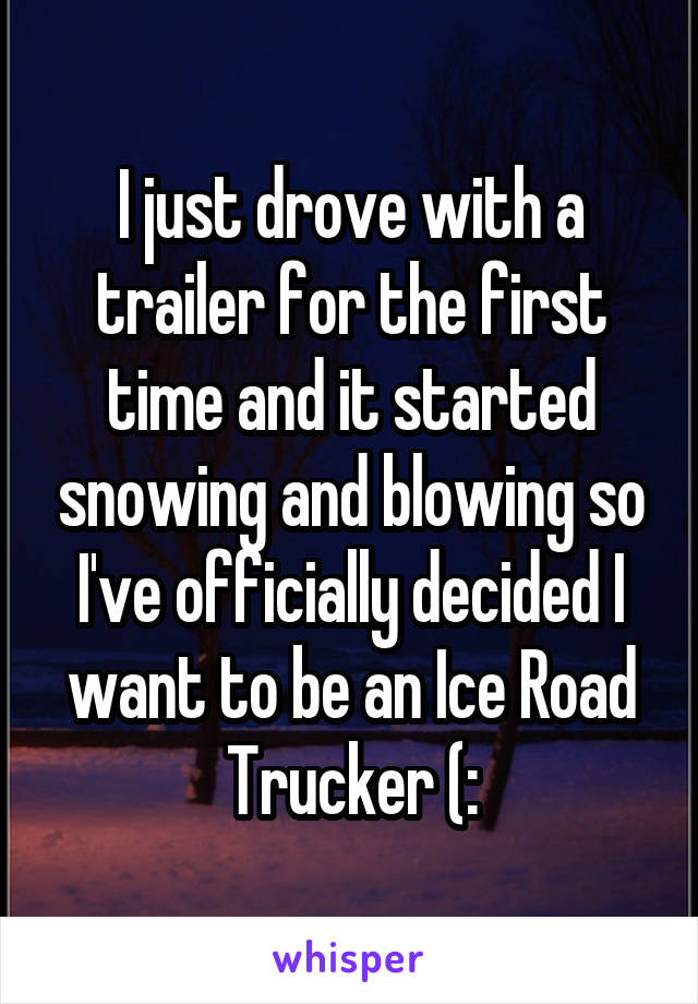 I just drove with a trailer for the first time and it started snowing and blowing so I've officially decided I want to be an Ice Road Trucker (: