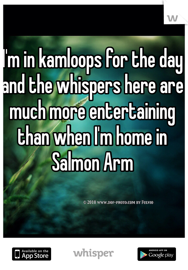 I'm in kamloops for the day and the whispers here are much more entertaining than when I'm home in Salmon Arm