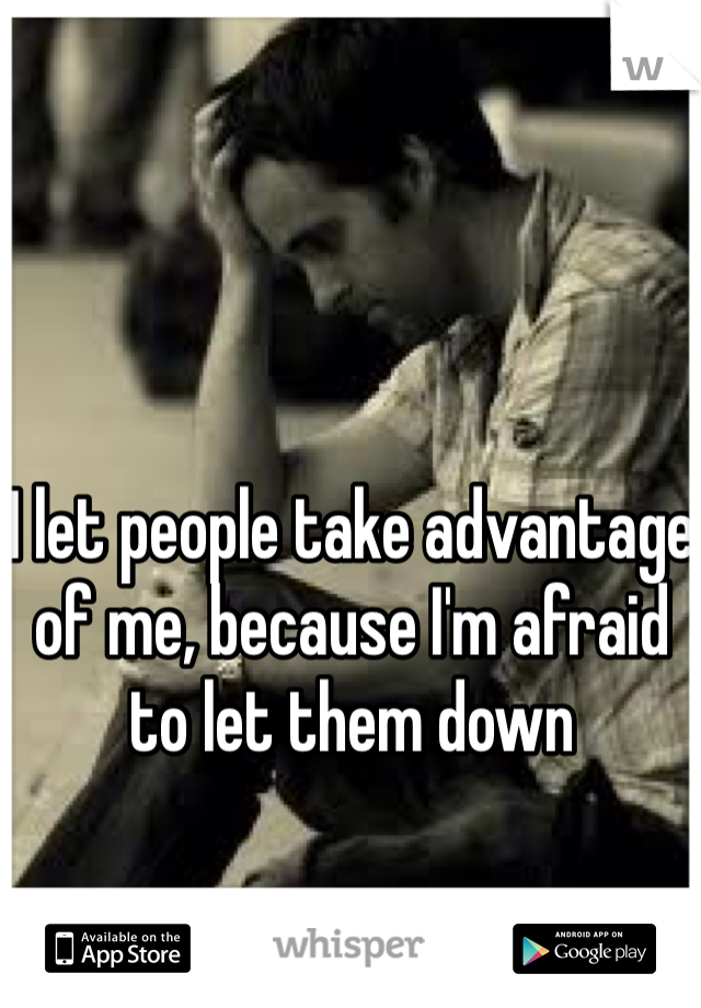 I let people take advantage of me, because I'm afraid to let them down
