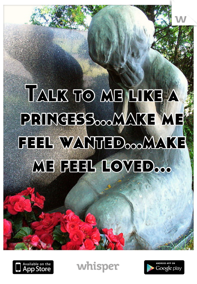 Talk to me like a princess...make me feel wanted...make me feel loved...