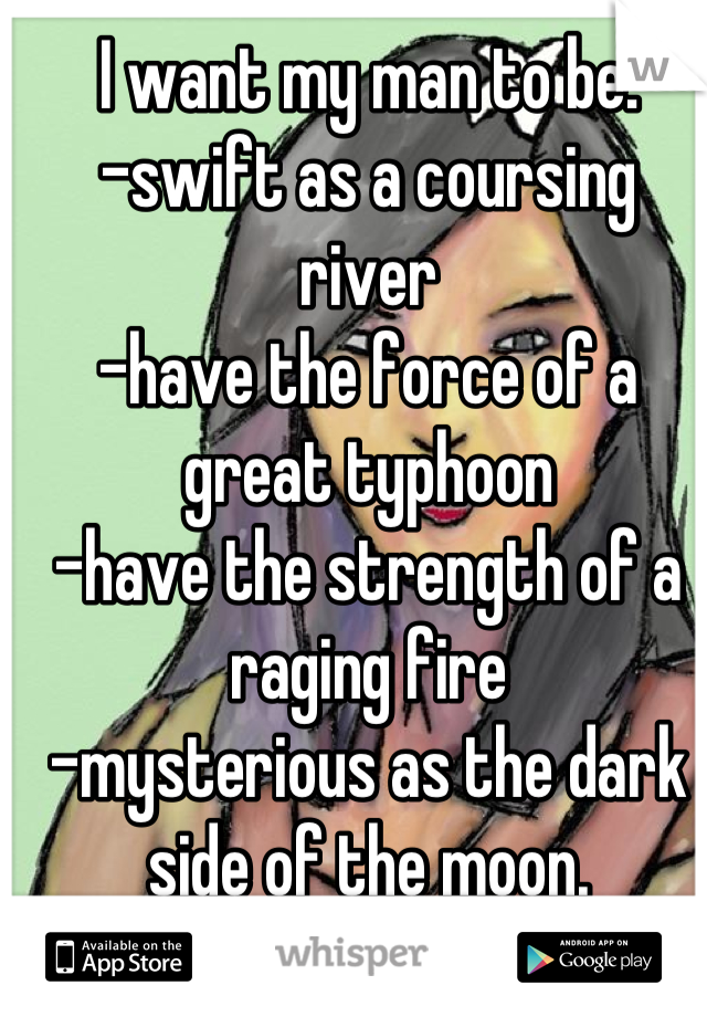 I want my man to be:
-swift as a coursing river
-have the force of a great typhoon
-have the strength of a raging fire
-mysterious as the dark side of the moon.