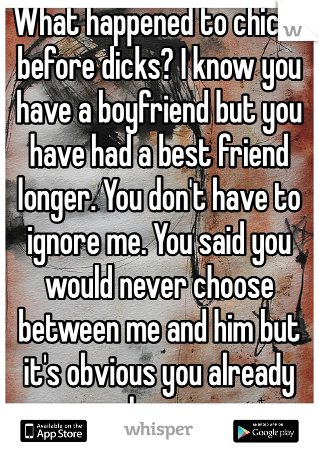 What happened to chicks before dicks? I know you have a boyfriend but you have had a best friend longer. You don't have to ignore me. You said you would never choose between me and him but it's obvious you already have.