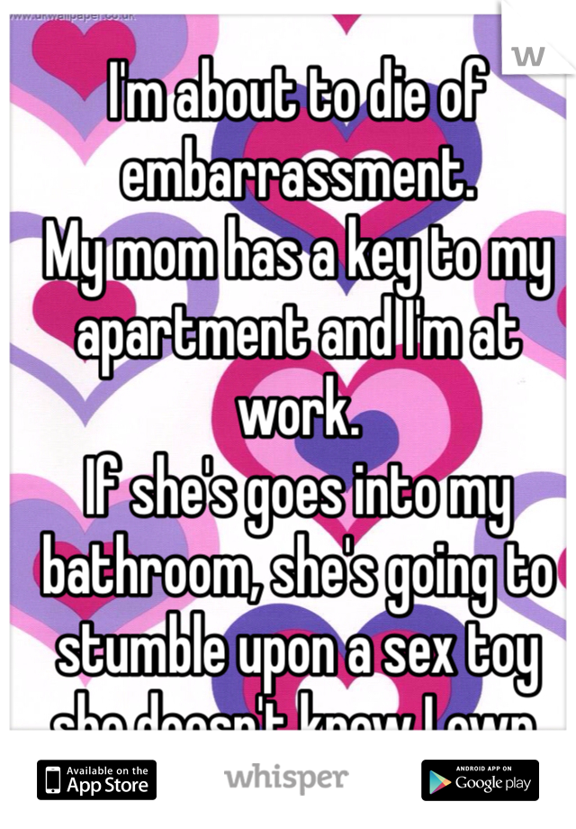 I'm about to die of embarrassment.
My mom has a key to my apartment and I'm at work. 
If she's goes into my bathroom, she's going to stumble upon a sex toy she doesn't know I own.