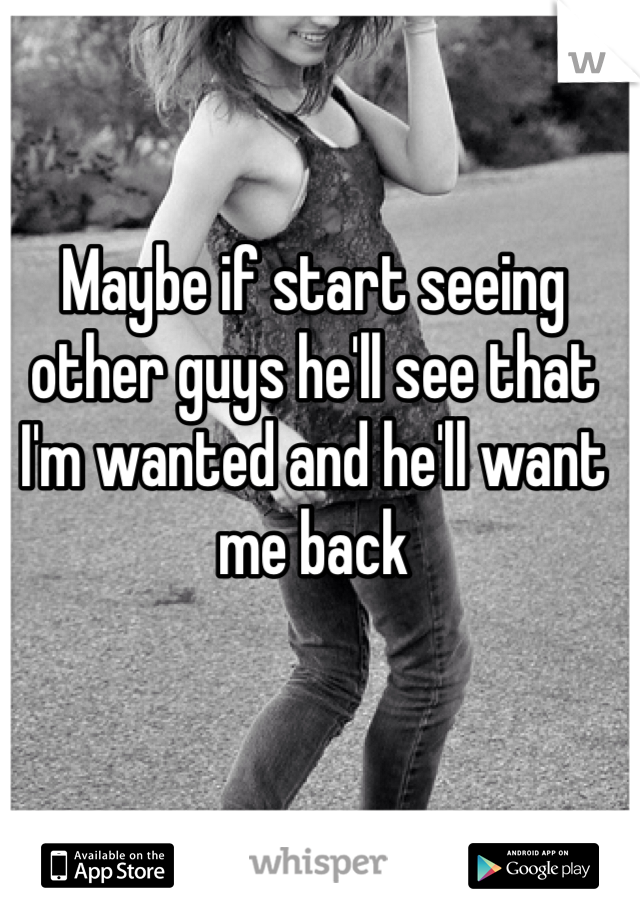 Maybe if start seeing other guys he'll see that I'm wanted and he'll want me back