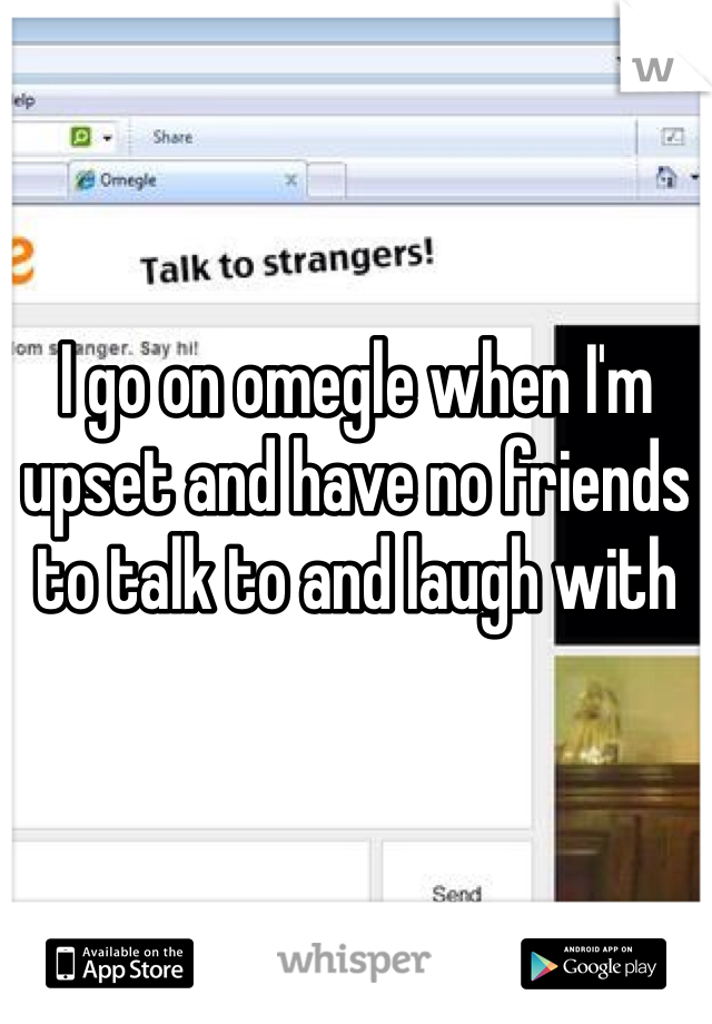 I go on omegle when I'm upset and have no friends to talk to and laugh with