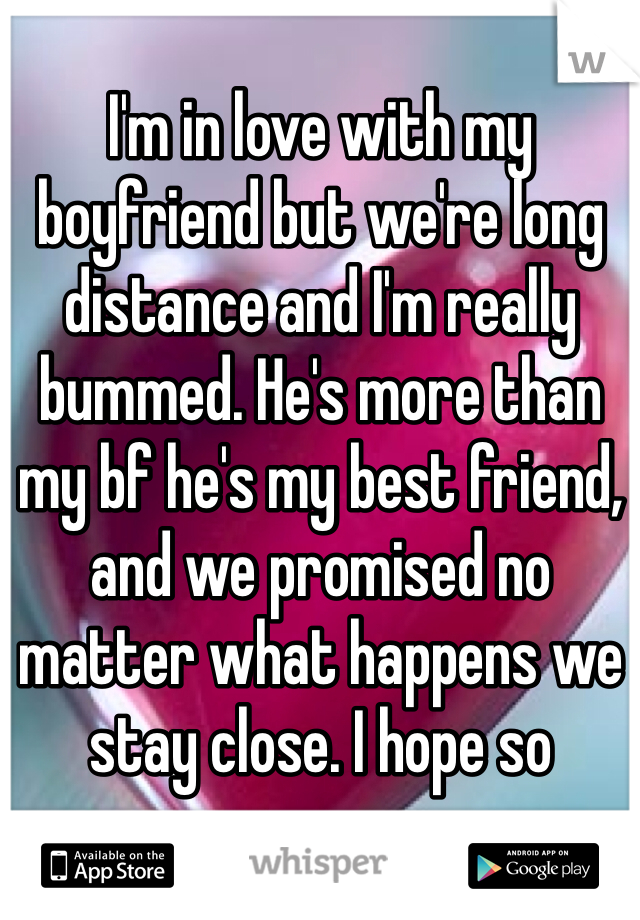 I'm in love with my boyfriend but we're long distance and I'm really bummed. He's more than my bf he's my best friend, and we promised no matter what happens we stay close. I hope so