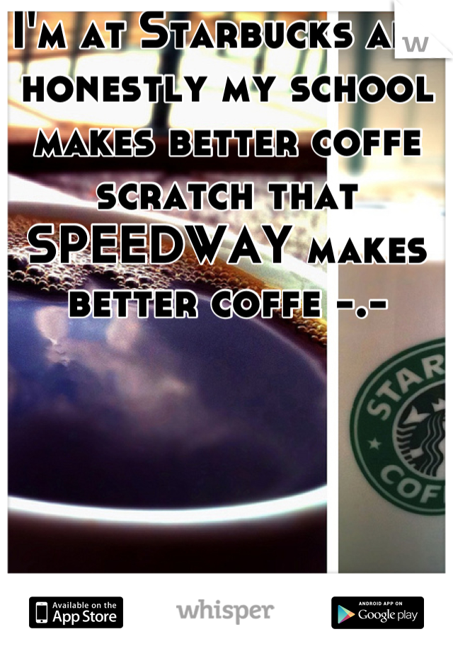 I'm at Starbucks and honestly my school makes better coffe scratch that SPEEDWAY makes better coffe -.-