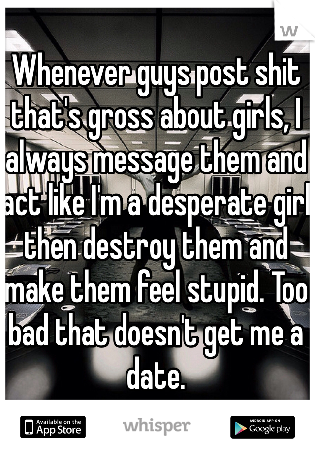 Whenever guys post shit that's gross about girls, I always message them and act like I'm a desperate girl then destroy them and make them feel stupid. Too bad that doesn't get me a date.