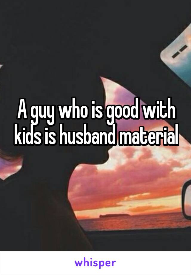 A guy who is good with kids is husband material 
