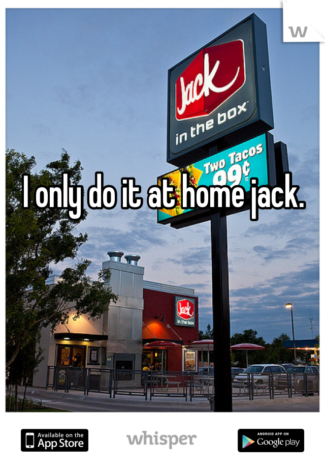 I only do it at home jack.