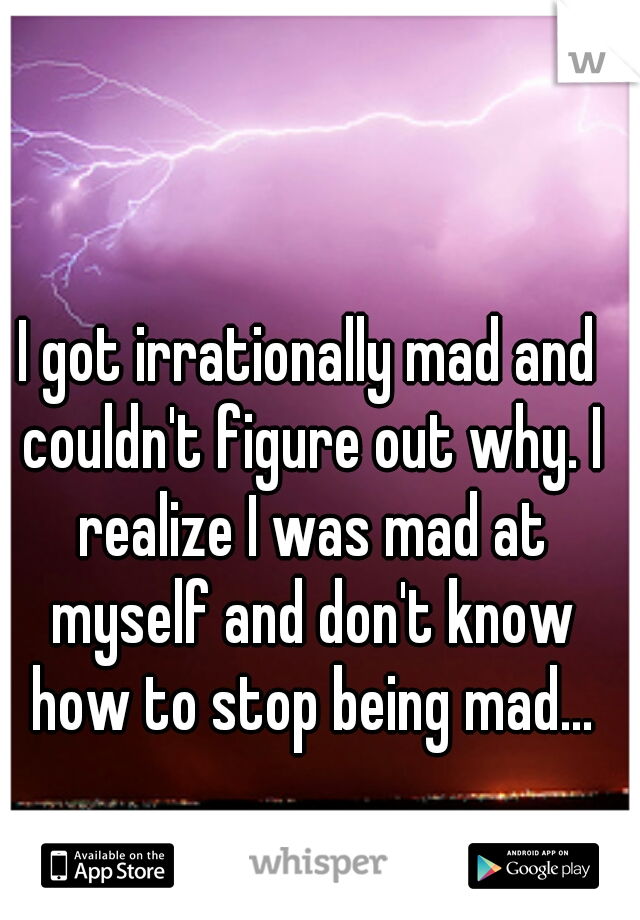 I got irrationally mad and couldn't figure out why. I realize I was mad at myself and don't know how to stop being mad...