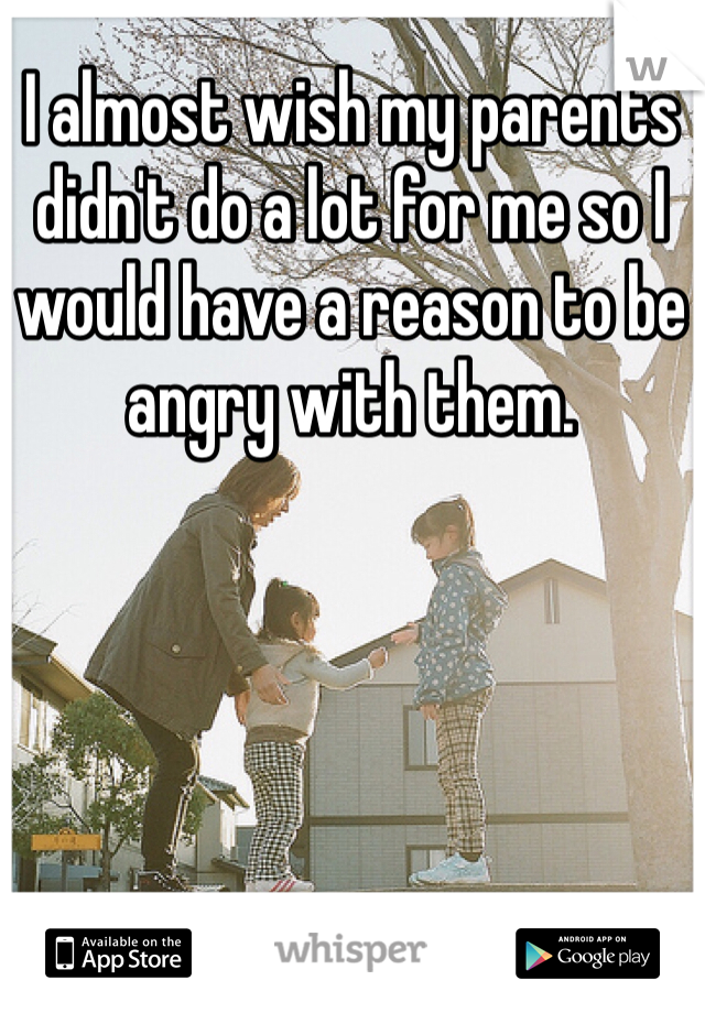 I almost wish my parents didn't do a lot for me so I would have a reason to be angry with them. 