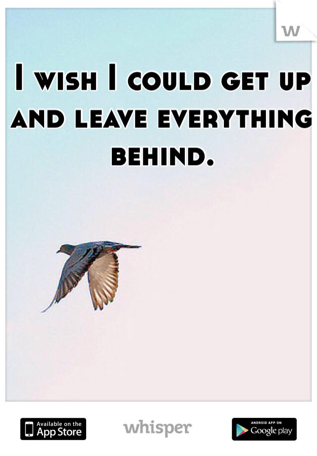 I wish I could get up and leave everything behind. 
