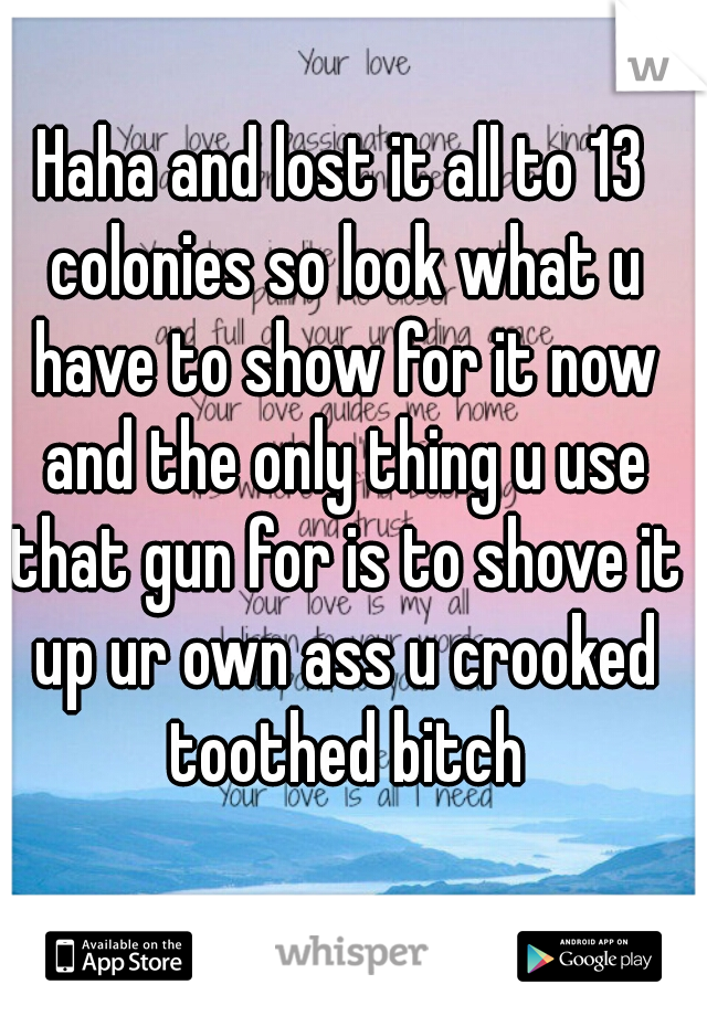 Haha and lost it all to 13 colonies so look what u have to show for it now and the only thing u use that gun for is to shove it up ur own ass u crooked toothed bitch