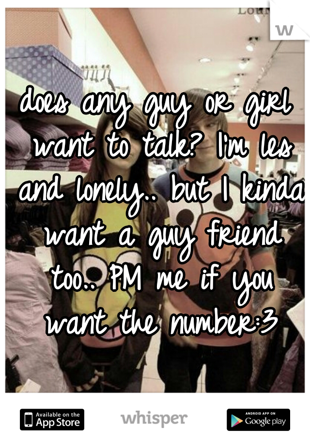 does any guy or girl want to talk? I'm les and lonely.. but I kinda want a guy friend too.. PM me if you want the number:3