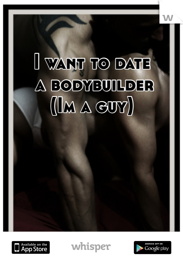 I want to date
 a bodybuilder
(Im a guy)