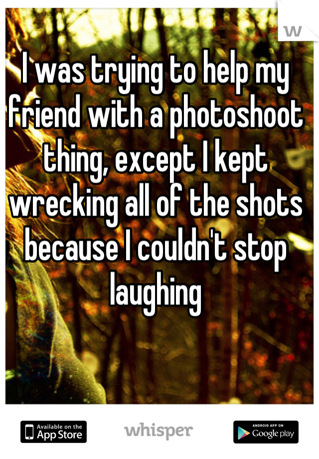 I was trying to help my friend with a photoshoot thing, except I kept wrecking all of the shots because I couldn't stop laughing