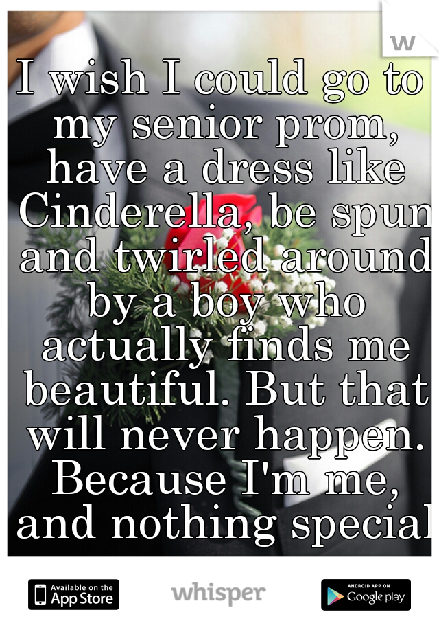 I wish I could go to my senior prom, have a dress like Cinderella, be spun and twirled around by a boy who actually finds me beautiful. But that will never happen. Because I'm me, and nothing special.