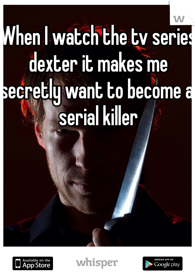 When I watch the tv series dexter it makes me secretly want to become a serial killer