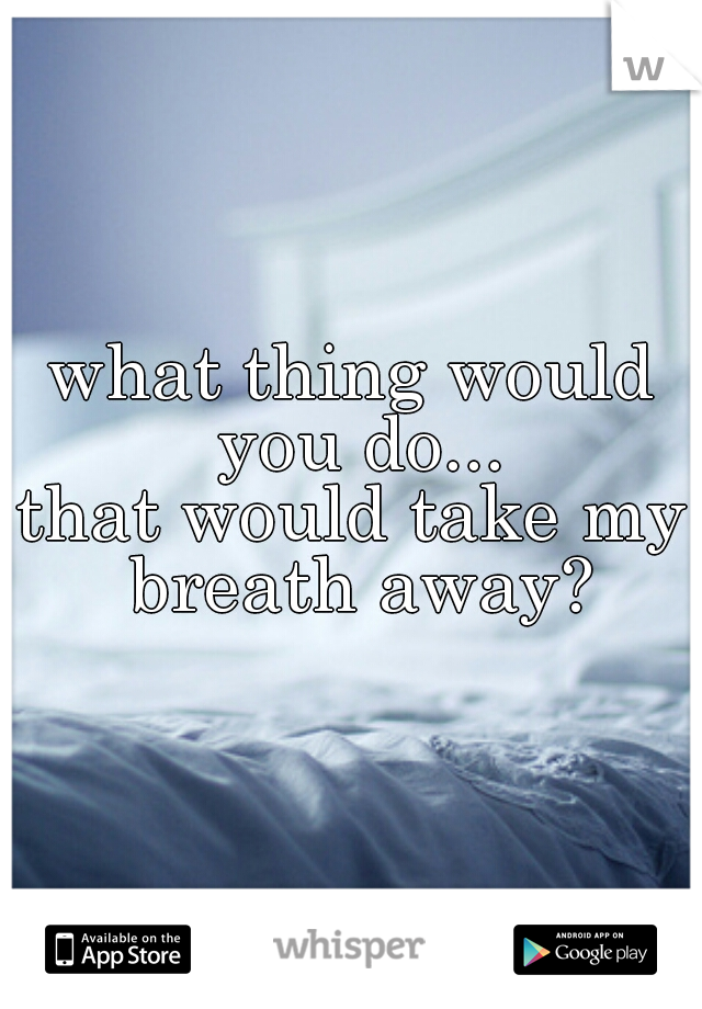 what thing would you do...
that would take my breath away?