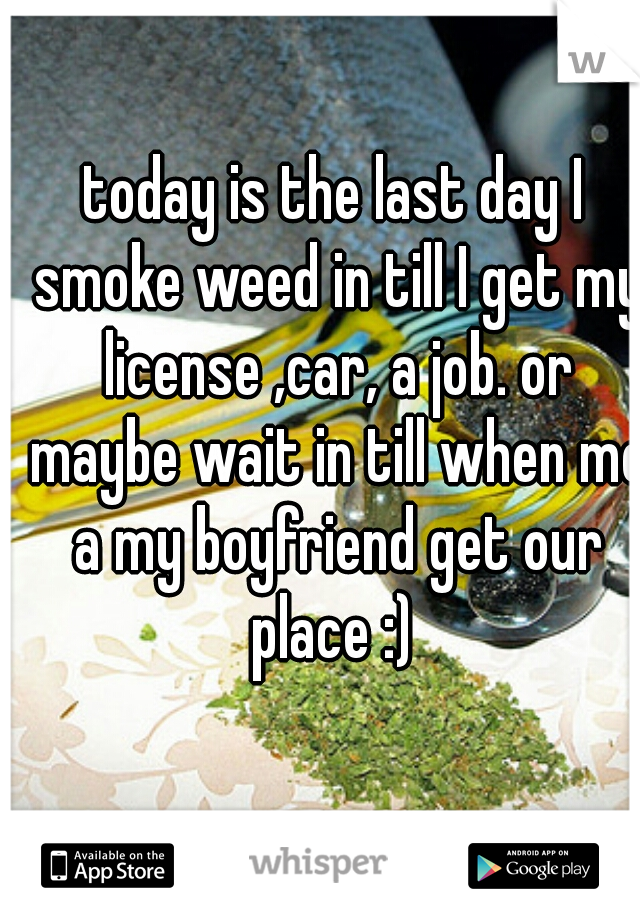 today is the last day I smoke weed in till I get my license ,car, a job. or maybe wait in till when me a my boyfriend get our place :) 