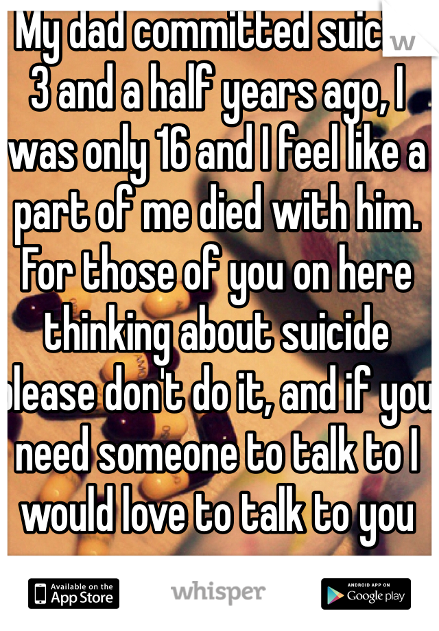  My dad committed suicide 3 and a half years ago, I was only 16 and I feel like a part of me died with him. For those of you on here thinking about suicide please don't do it, and if you need someone to talk to I would love to talk to you 