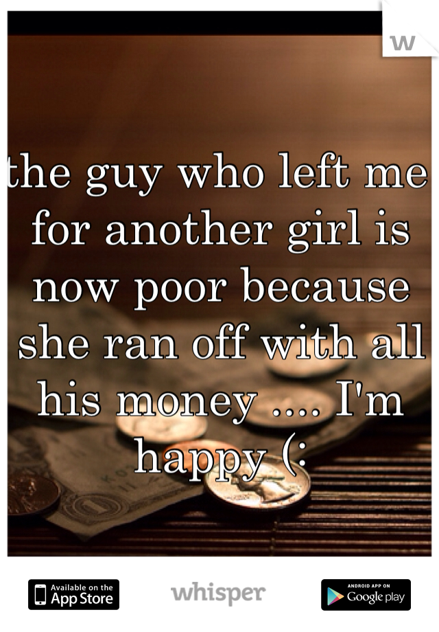 the guy who left me for another girl is now poor because she ran off with all his money .... I'm happy (: 