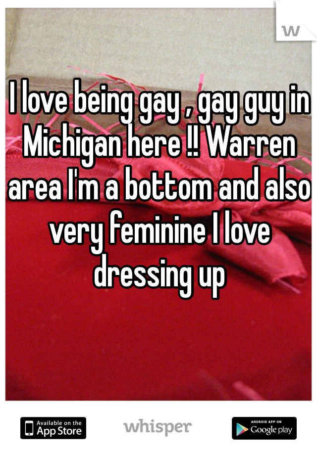 I love being gay , gay guy in Michigan here !! Warren area I'm a bottom and also very feminine I love dressing up 