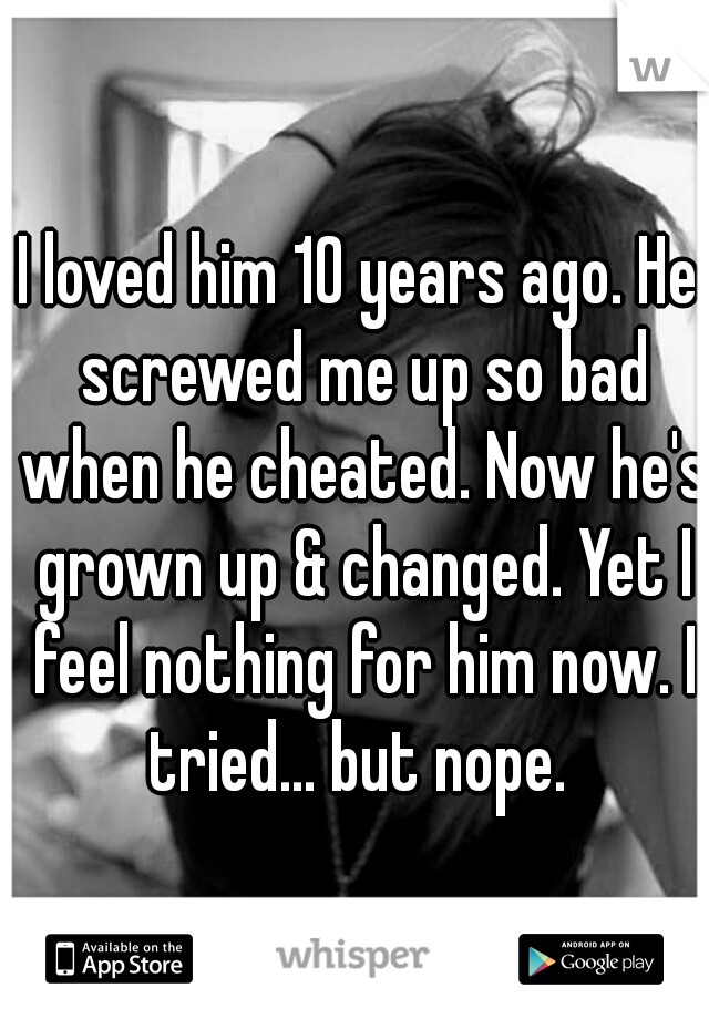 I loved him 10 years ago. He screwed me up so bad when he cheated. Now he's grown up & changed. Yet I feel nothing for him now. I tried... but nope. 