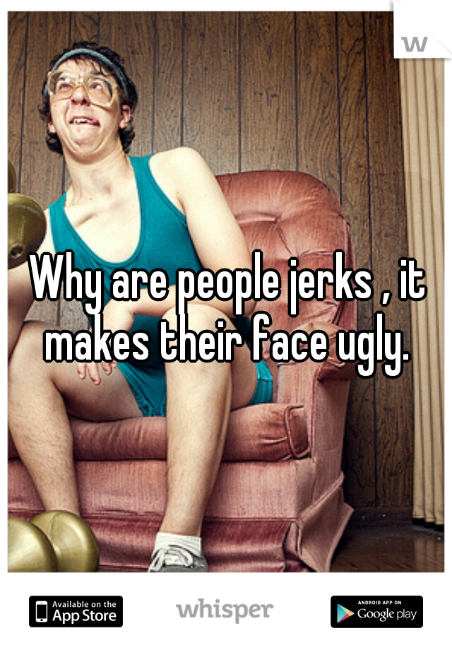 Why are people jerks , it makes their face ugly. 