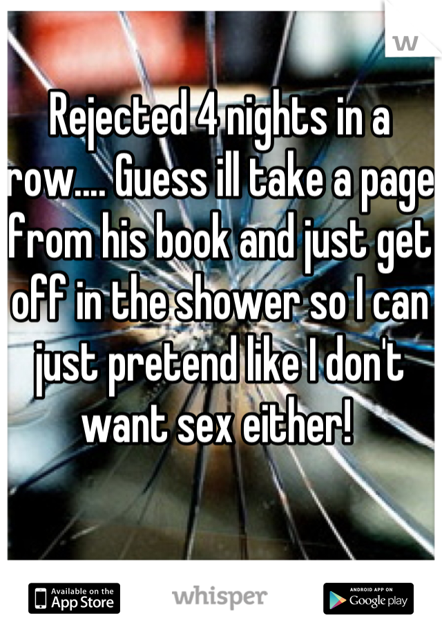 Rejected 4 nights in a row.... Guess ill take a page from his book and just get off in the shower so I can just pretend like I don't want sex either! 