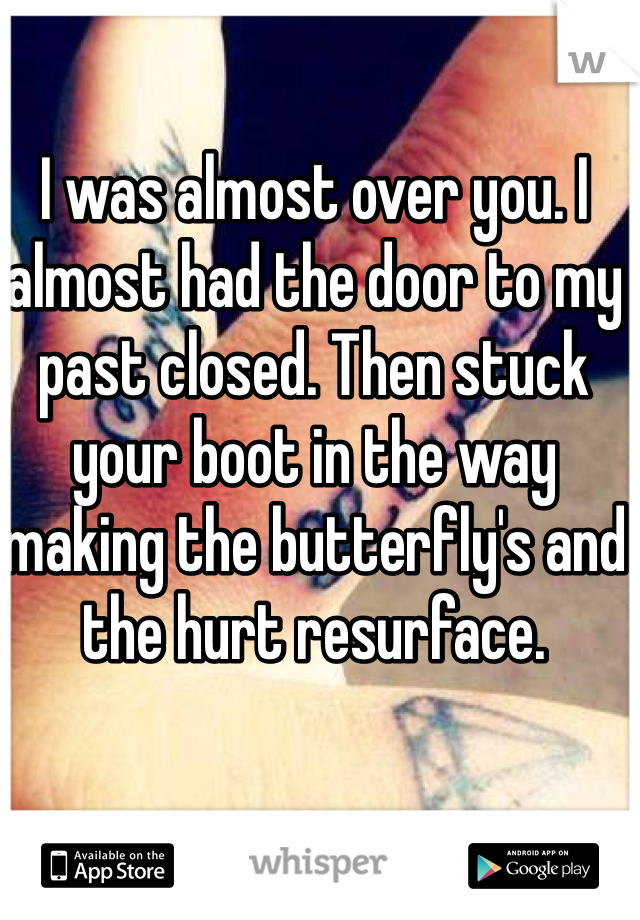 I was almost over you. I almost had the door to my past closed. Then stuck your boot in the way making the butterfly's and the hurt resurface.