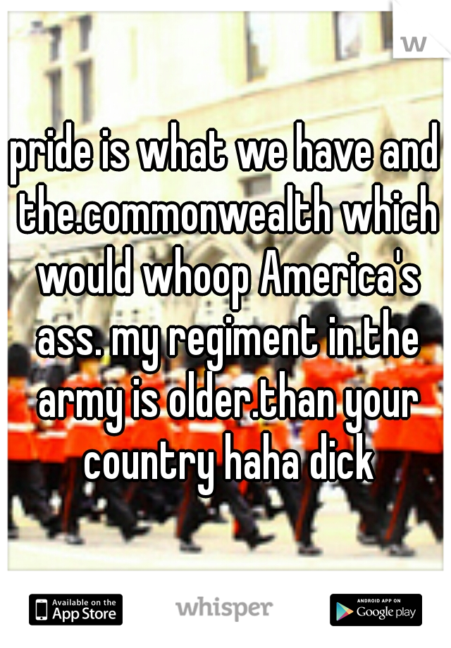 pride is what we have and the.commonwealth which would whoop America's ass. my regiment in.the army is older.than your country haha dick