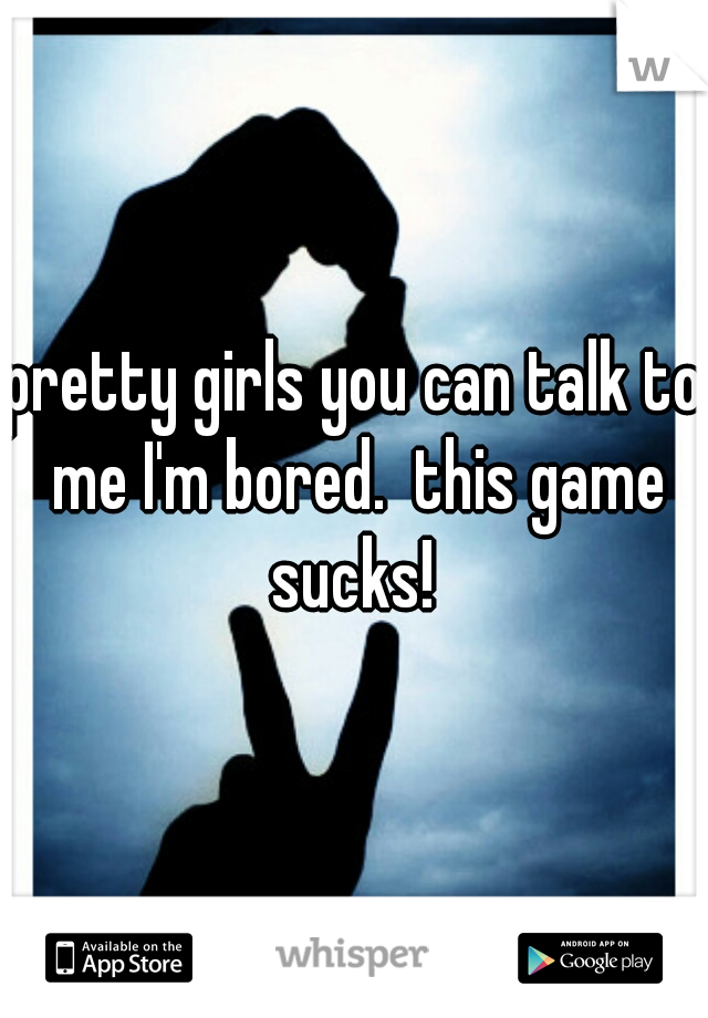 pretty girls you can talk to me I'm bored.  this game sucks! 