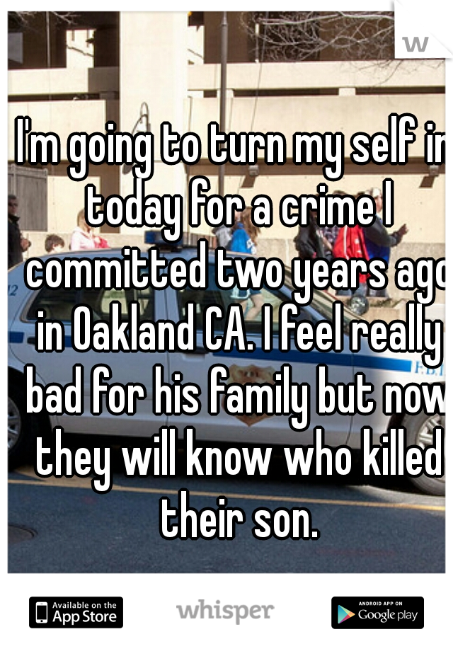 I'm going to turn my self in today for a crime I committed two years ago in Oakland CA. I feel really bad for his family but now they will know who killed their son.