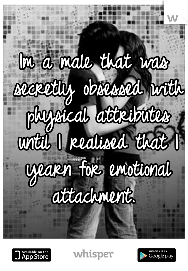 Im a male that was secretly obsessed with physical attributes until I realised that I yearn for emotional attachment. 