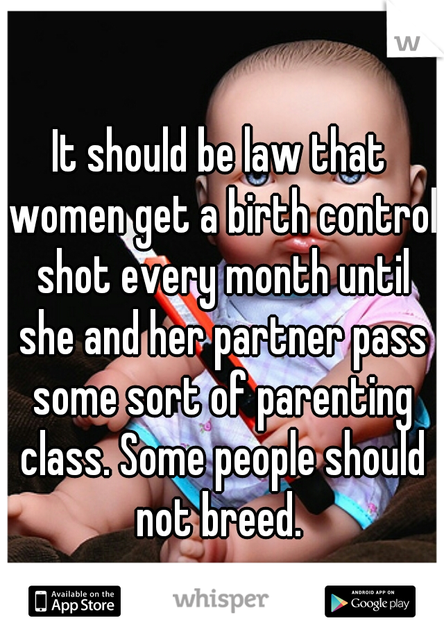 It should be law that women get a birth control shot every month until she and her partner pass some sort of parenting class. Some people should not breed. 
