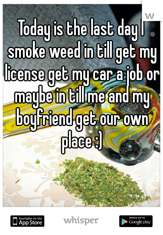 Today is the last day I smoke weed in till get my license get my car a job or maybe in till me and my boyfriend get our own place :)