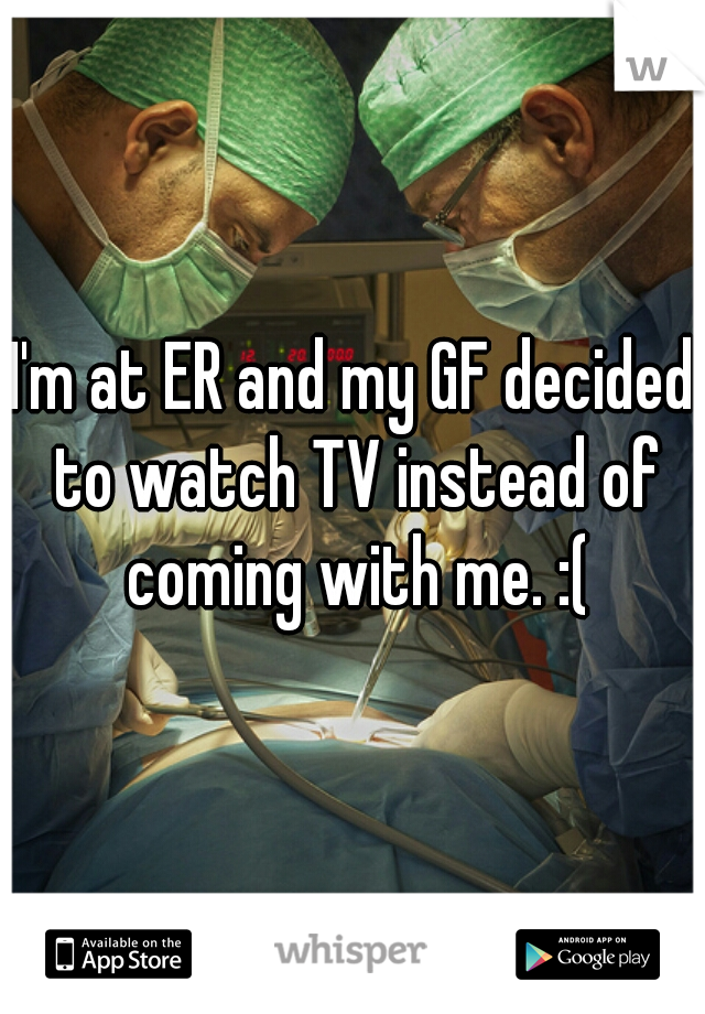 I'm at ER and my GF decided to watch TV instead of coming with me. :(