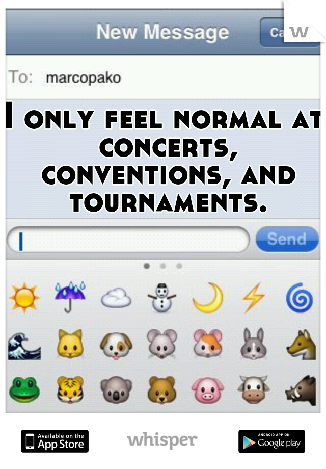 I only feel normal at concerts, conventions, and tournaments.