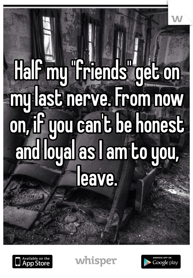 Half my "friends" get on my last nerve. From now on, if you can't be honest and loyal as I am to you, leave. 