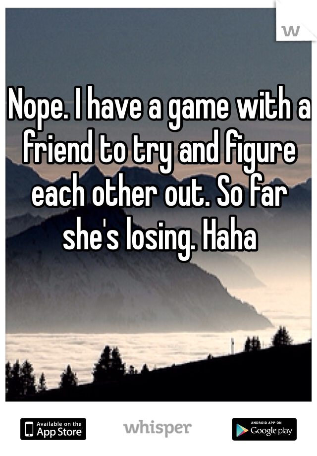 Nope. I have a game with a friend to try and figure each other out. So far she's losing. Haha