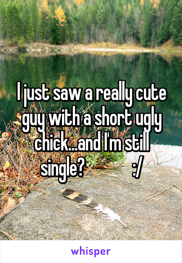 I just saw a really cute guy with a short ugly chick...and I'm still single?              :/