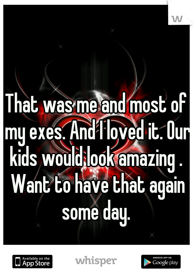 That was me and most of my exes. And I loved it. Our kids would look amazing .  Want to have that again some day. 