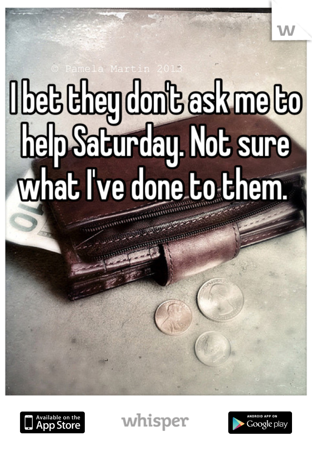 I bet they don't ask me to help Saturday. Not sure what I've done to them. 