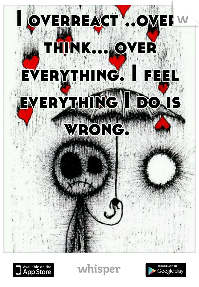 I overreact ..over think... over everything. I feel everything I do is wrong. 