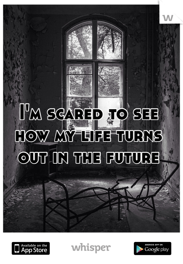 I'm scared to see how my life turns out in the future